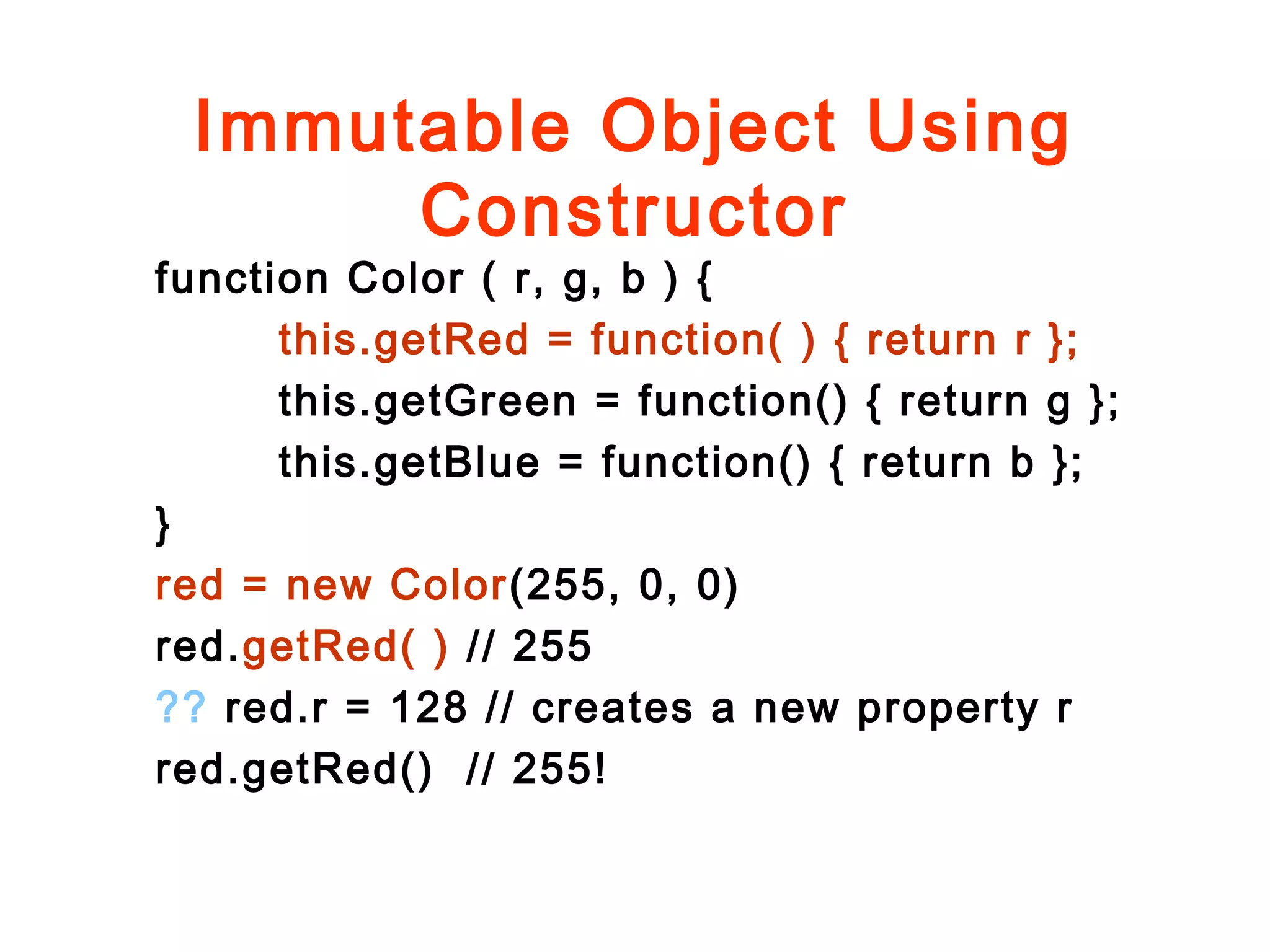 Immutable Object Using
Constructor
function Color ( r, g, b ) {
this.getRed = function( ) { return r };
this.getGreen = function() { return g };
this.getBlue = function() { return b };
}
red = new Color(255, 0, 0)
red.getRed( ) // 255
?? red.r = 128 // creates a new property r
red.getRed() // 255!
 