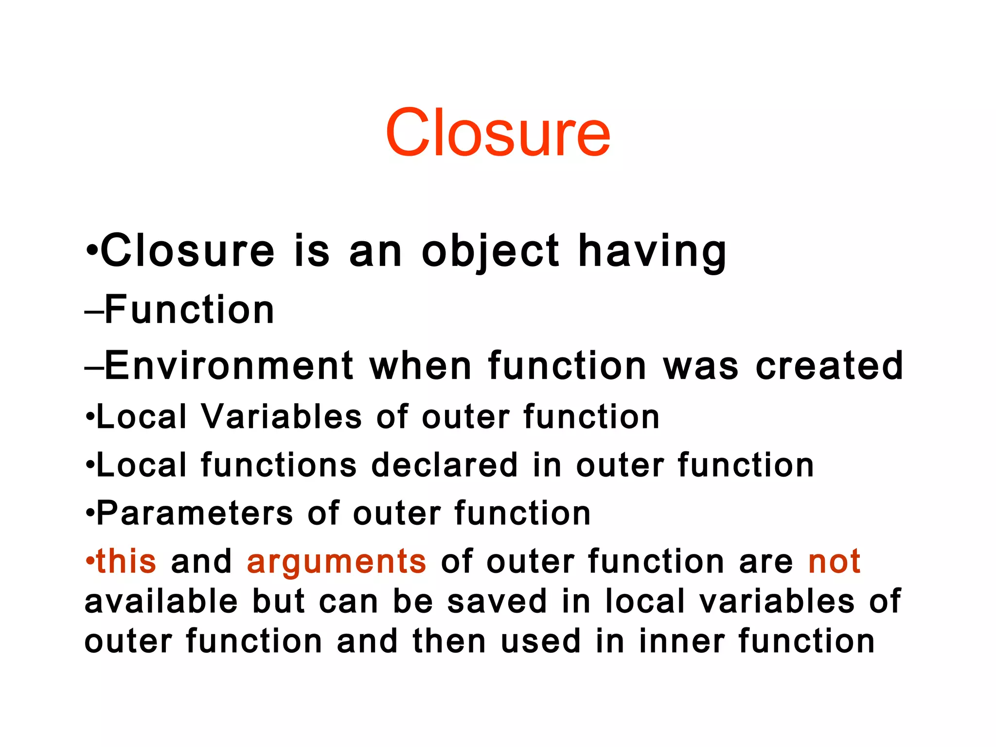 Closure
•Closure is an object having
–Function
–Environment when function was created
•Local Variables of outer function
•Local functions declared in outer function
•Parameters of outer function
•this and arguments of outer function are not
available but can be saved in local variables of
outer function and then used in inner function
 