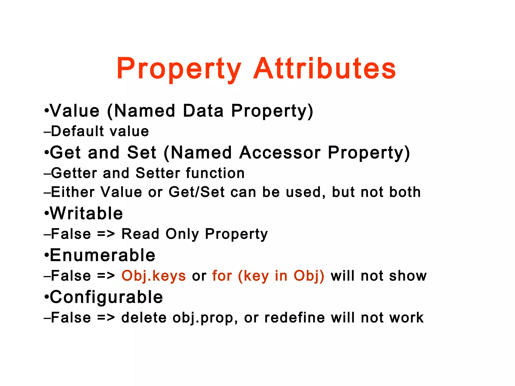 Property Attributes
•Value (Named Data Property)
–Default value
•Get and Set (Named Accessor Property)
–Getter and Setter function
–Either Value or Get/Set can be used, but not both
•Writable
–False => Read Only Property
•Enumerable
–False => Obj.keys or for (key in Obj) will not show
•Configurable
–False => delete obj.prop, or redefine will not work
 