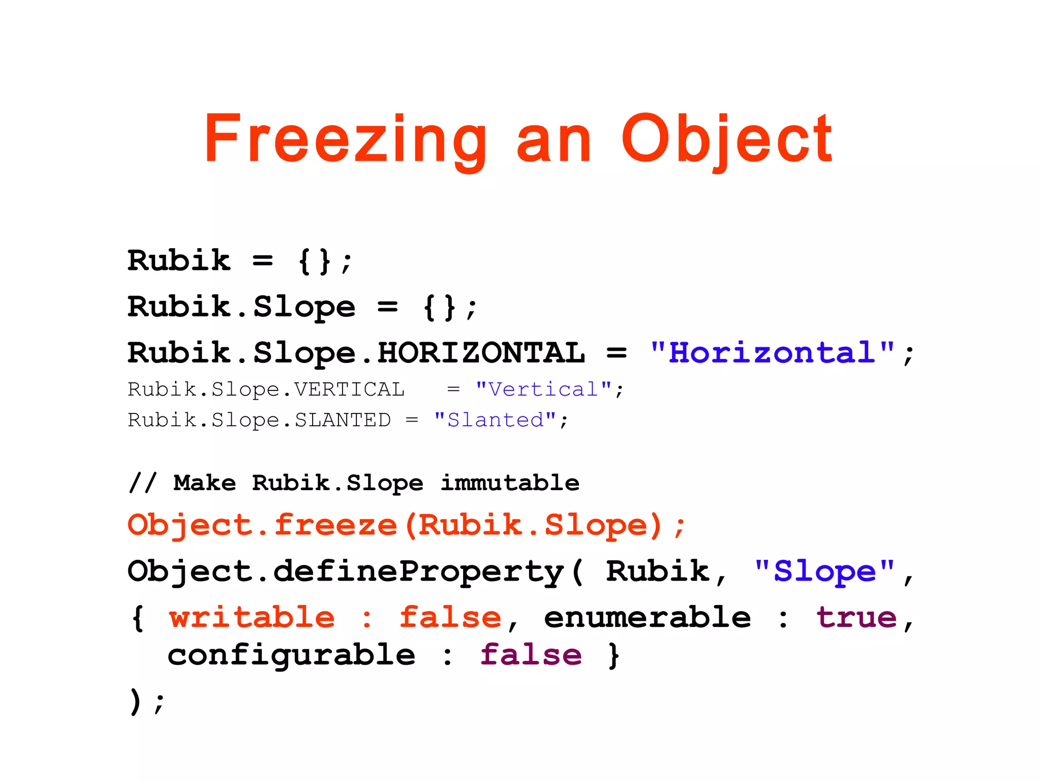 Freezing an Object
Rubik = {};
Rubik.Slope = {};
Rubik.Slope.HORIZONTAL = "Horizontal";
Rubik.Slope.VERTICAL = "Vertical";
Rubik.Slope.SLANTED = "Slanted";
// Make Rubik.Slope immutable
Object.freeze(Rubik.Slope);
Object.defineProperty( Rubik, "Slope",
{ writable : false, enumerable : true,
configurable : false }
);
 