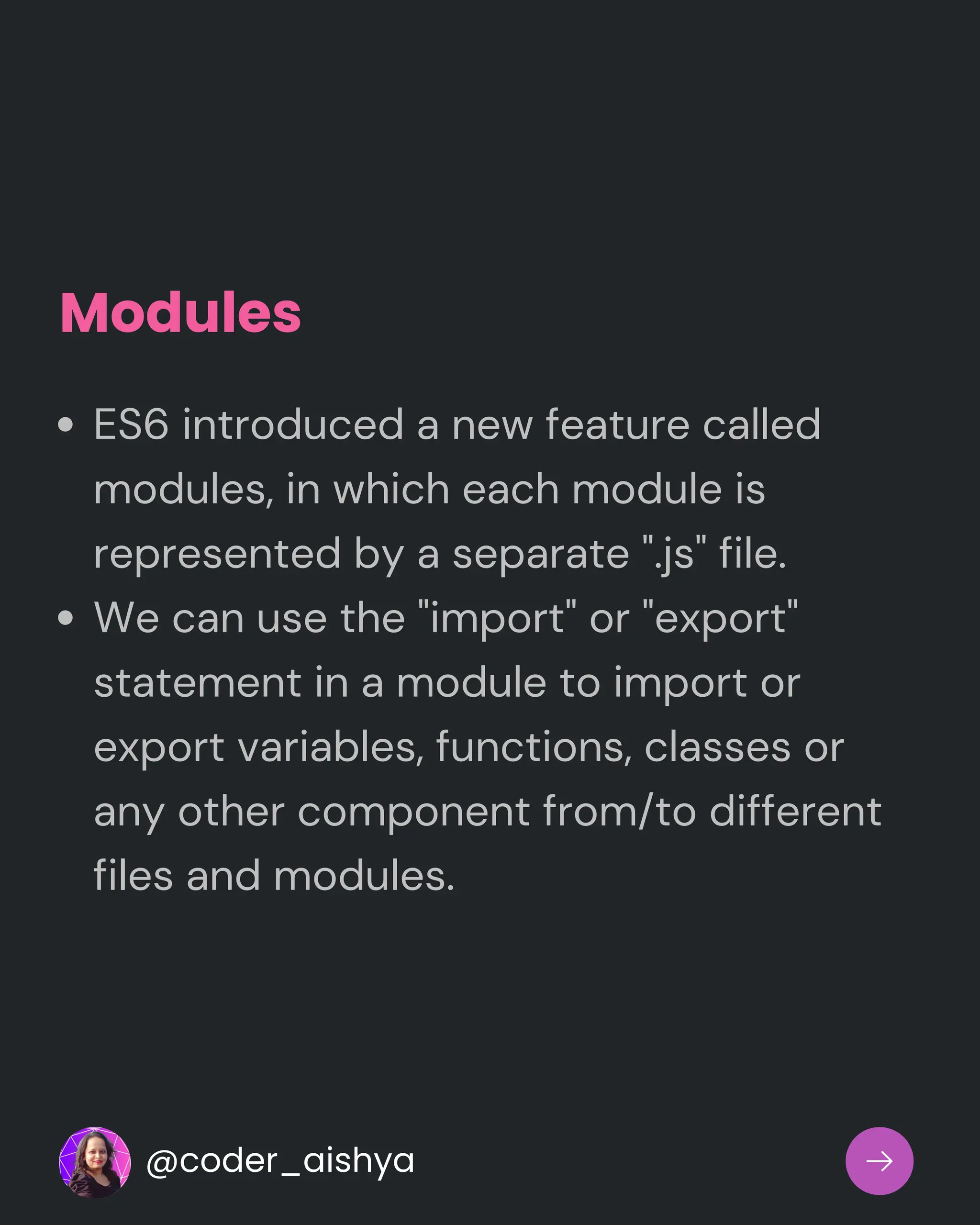 Modules
ES6 introduced a new feature called
modules, in which each module is
represented by a separate ".js" file.
We can use the "import" or "export"
statement in a module to import or
export variables, functions, classes or
any other component from/to different
files and modules.
@coder_aishya
 