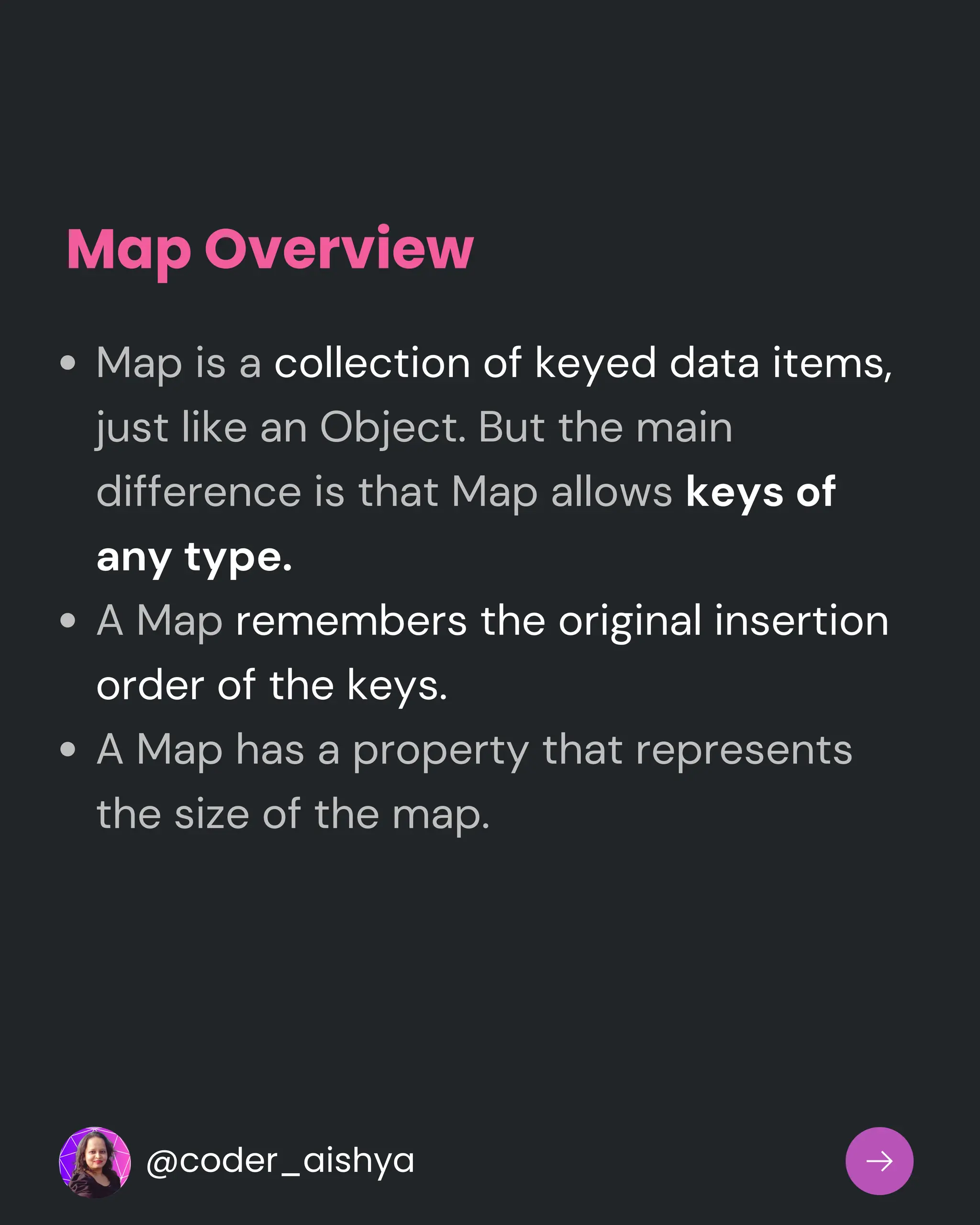 Map Overview
Map is a collection of keyed data items,
just like an Object. But the main
difference is that Map allows keys of
any type.
A Map remembers the original insertion
order of the keys.
A Map has a property that represents
the size of the map.
@coder_aishya
 