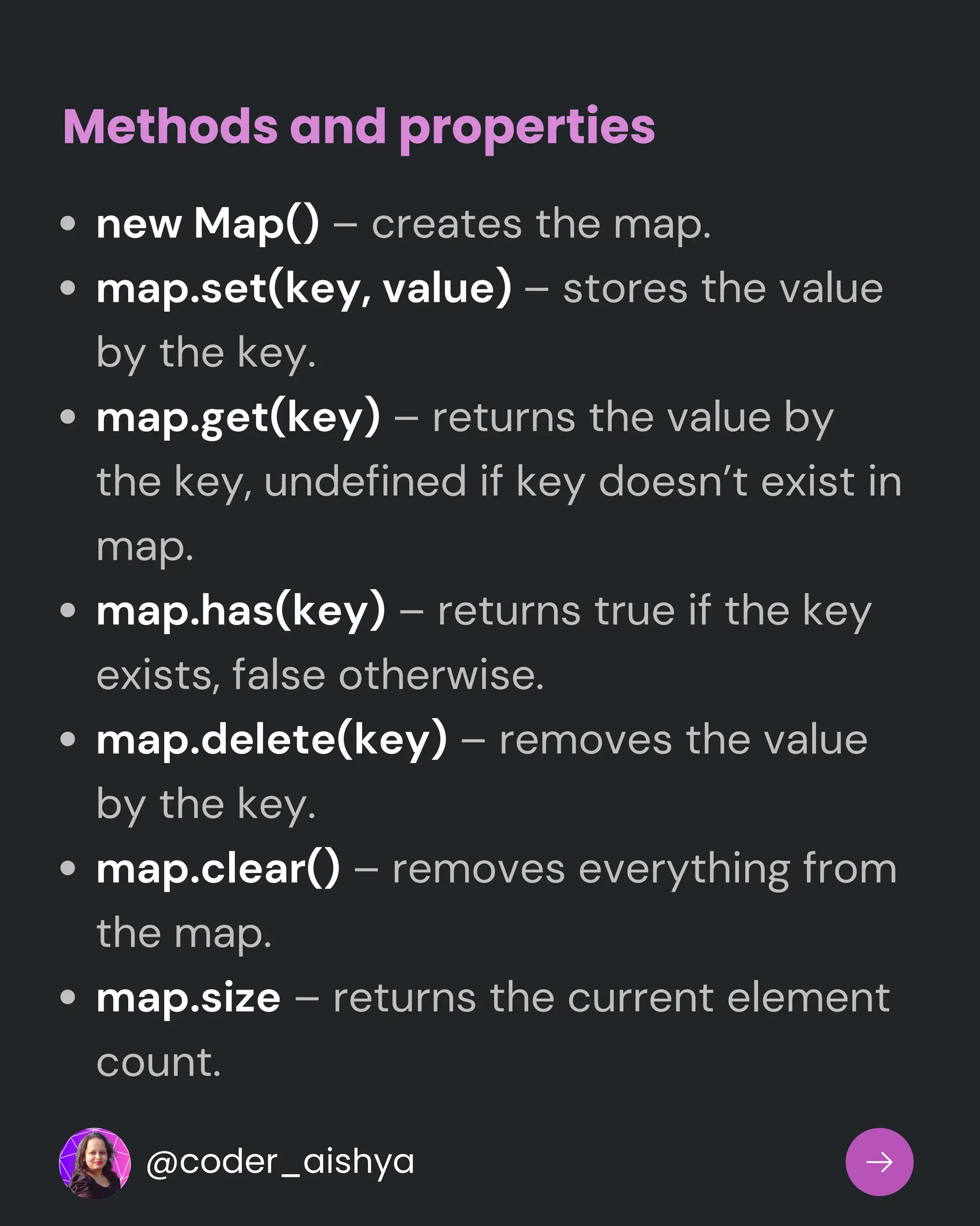 new Map() – creates the map.
map.set(key, value) – stores the value
by the key.
map.get(key) – returns the value by
the key, undefined if key doesn’t exist in
map.
map.has(key) – returns true if the key
exists, false otherwise.
map.delete(key) – removes the value
by the key.
map.clear() – removes everything from
the map.
map.size – returns the current element
count.
Methods and properties
@coder_aishya
 