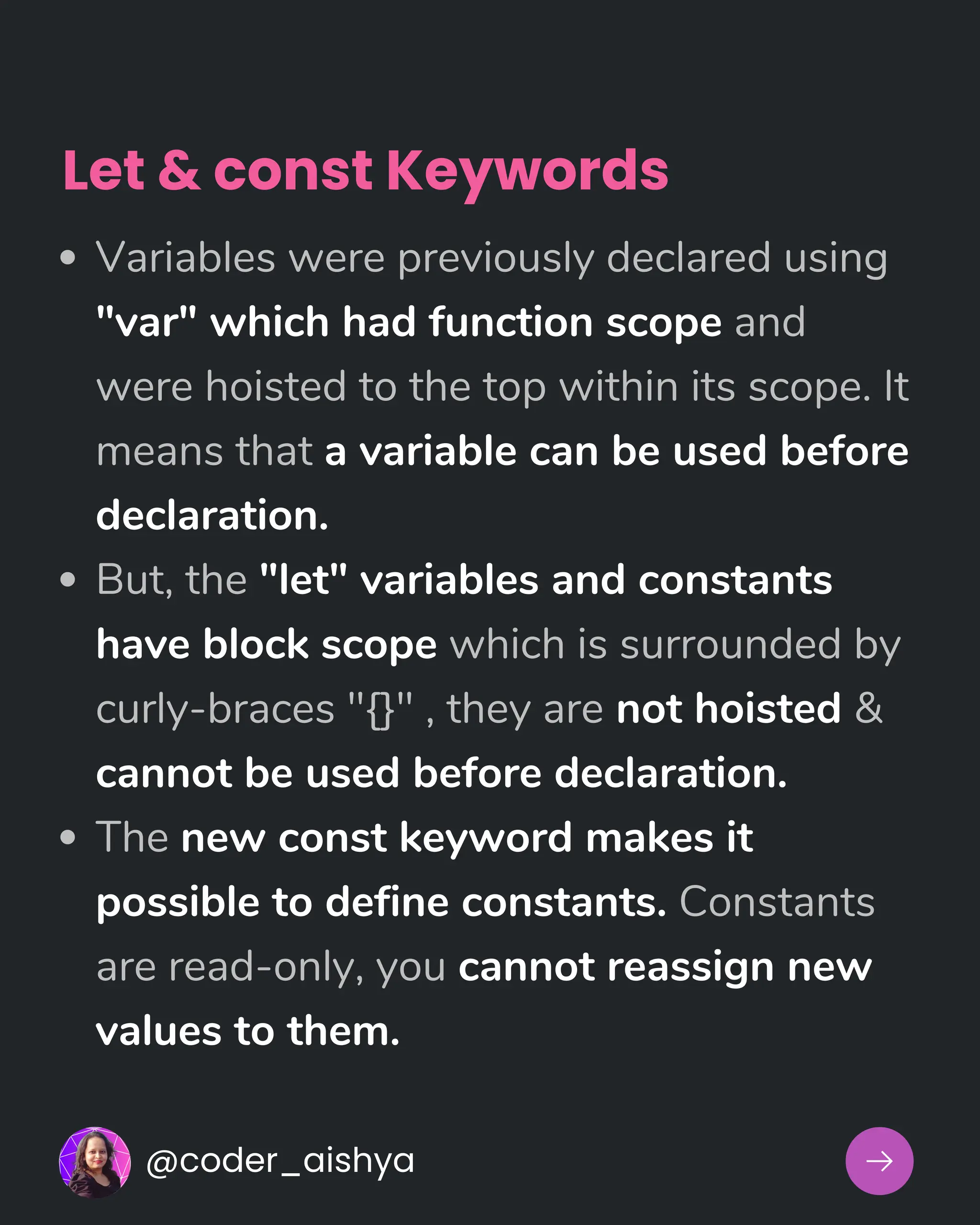 Variables were previously declared using
"var" which had function scope and
were hoisted to the top within its scope. It
means that a variable can be used before
declaration.
But, the "let" variables and constants
have block scope which is surrounded by
curly-braces "{}" , they are not hoisted &
cannot be used before declaration.
The new const keyword makes it
possible to define constants. Constants
are read-only, you cannot reassign new
values to them.
@coder_aishya
Let & const Keywords
 