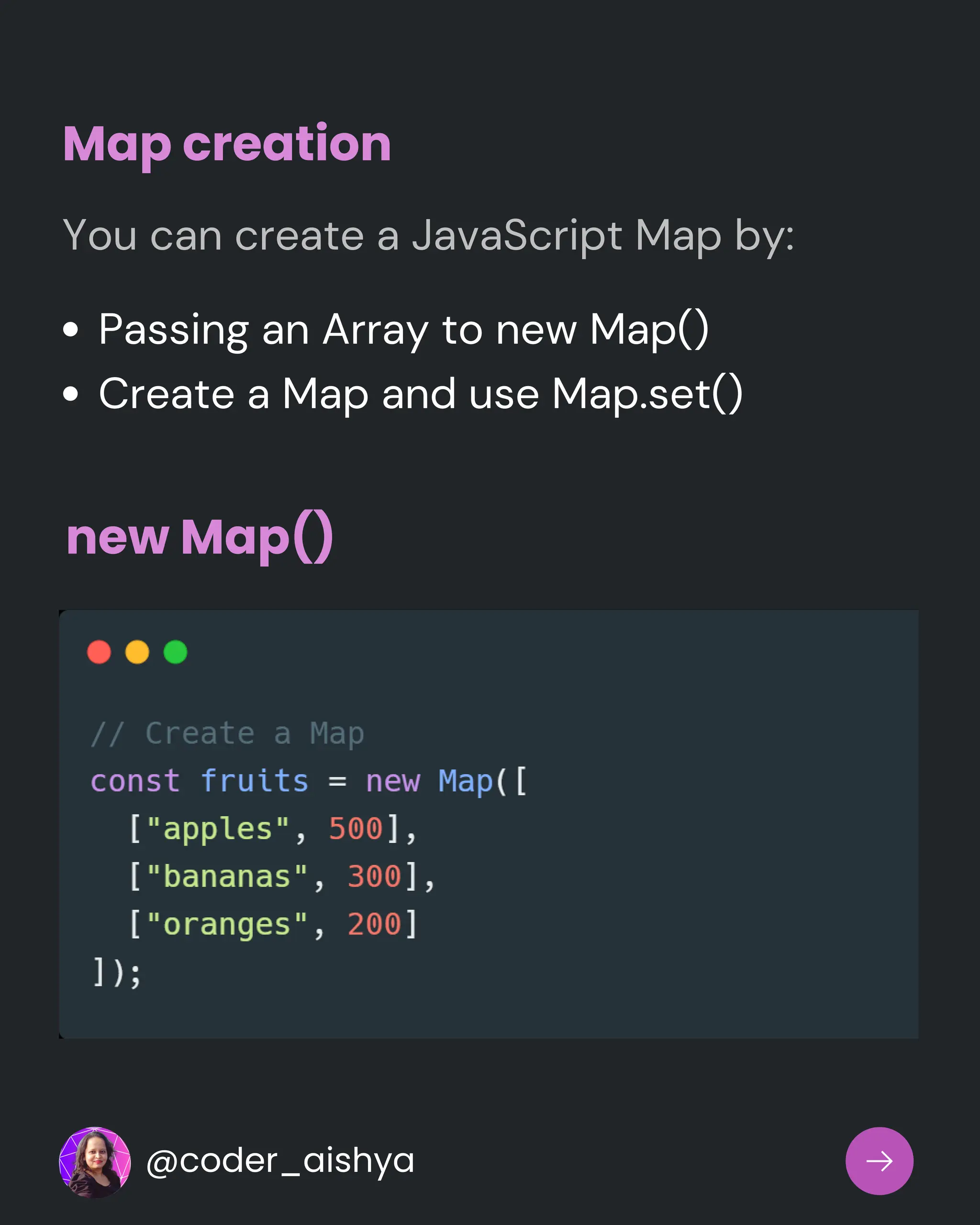 Map creation
You can create a JavaScript Map by:
Passing an Array to new Map()
Create a Map and use Map.set()
new Map()
@coder_aishya
 