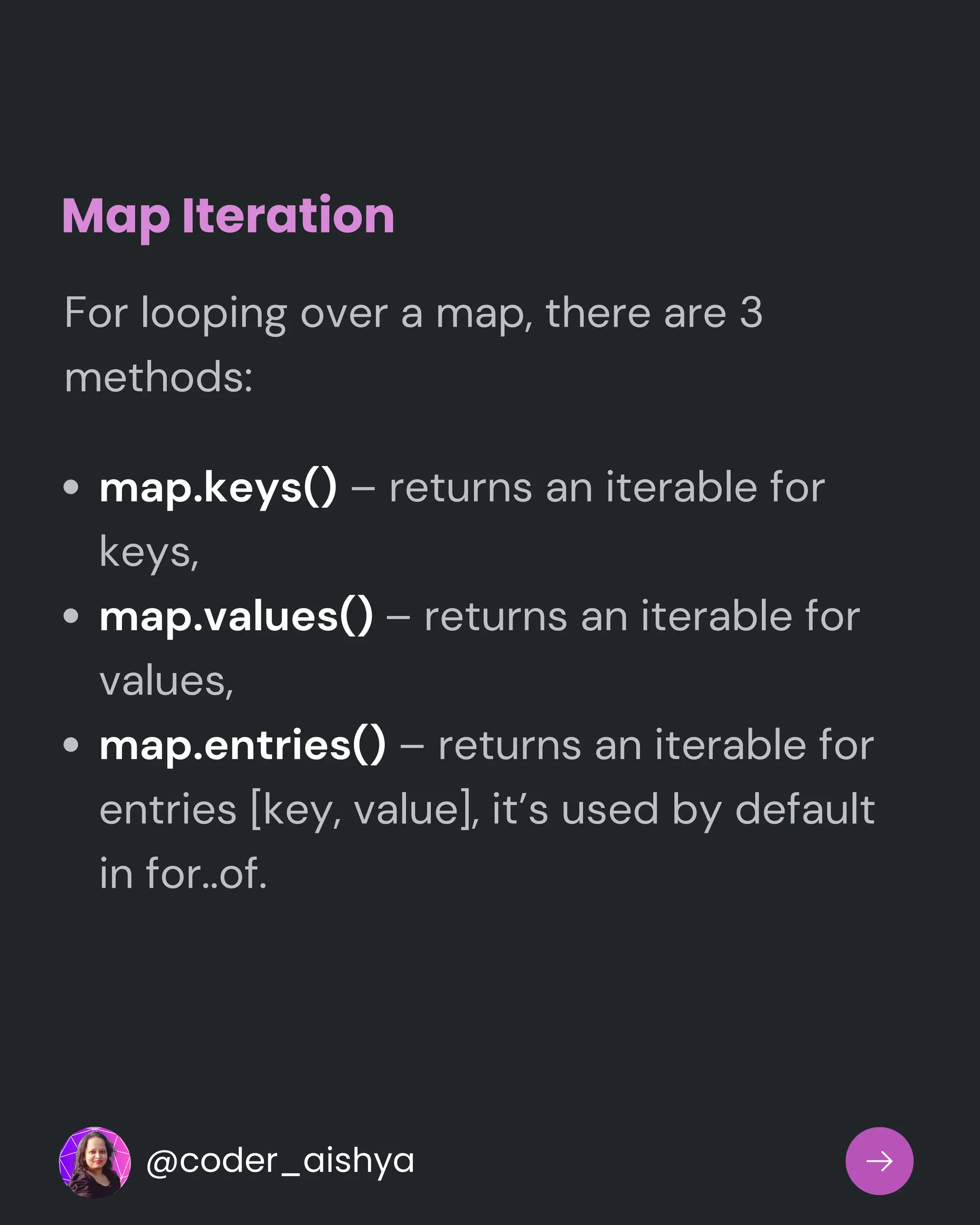 Map Iteration
map.keys() – returns an iterable for
keys,
map.values() – returns an iterable for
values,
map.entries() – returns an iterable for
entries [key, value], it’s used by default
in for..of.
For looping over a map, there are 3
methods:
@coder_aishya
 