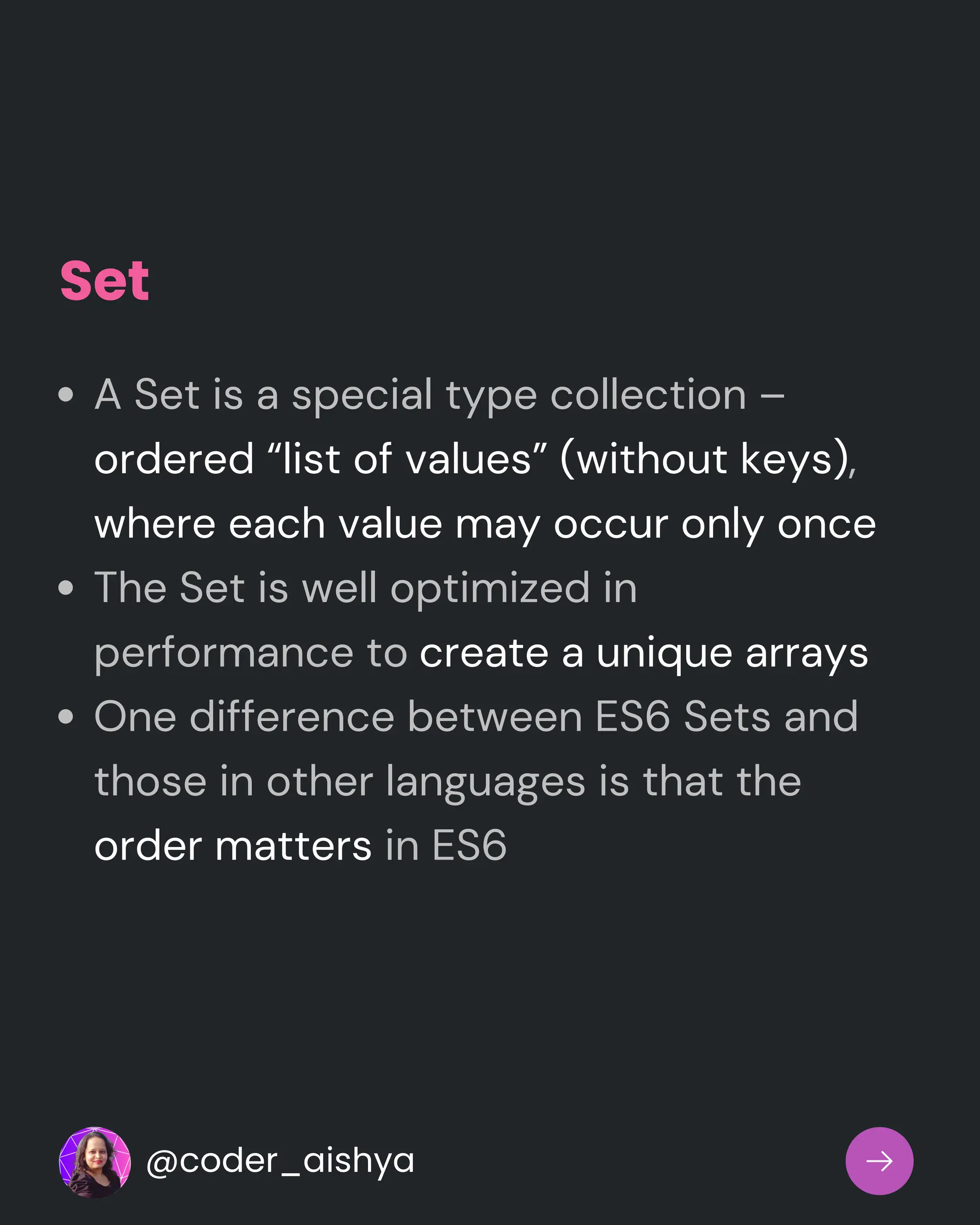 Set
A Set is a special type collection –
ordered “list of values” (without keys),
where each value may occur only once
The Set is well optimized in
performance to create a unique arrays
One difference between ES6 Sets and
those in other languages is that the
order matters in ES6
@coder_aishya
 