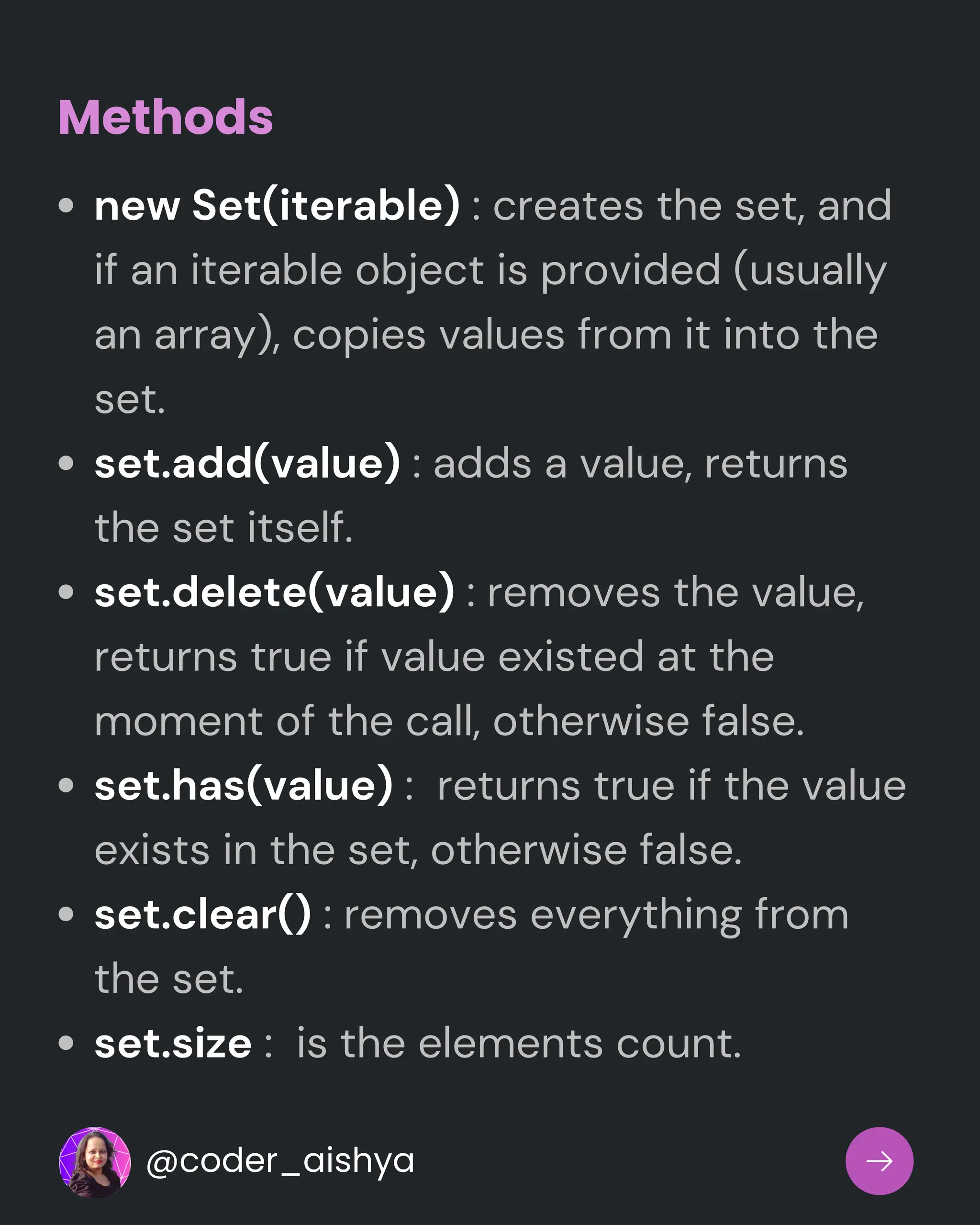 new Set(iterable) : creates the set, and
if an iterable object is provided (usually
an array), copies values from it into the
set.
set.add(value) : adds a value, returns
the set itself.
set.delete(value) : removes the value,
returns true if value existed at the
moment of the call, otherwise false.
set.has(value) : returns true if the value
exists in the set, otherwise false.
set.clear() : removes everything from
the set.
set.size : is the elements count.
Methods
@coder_aishya
 