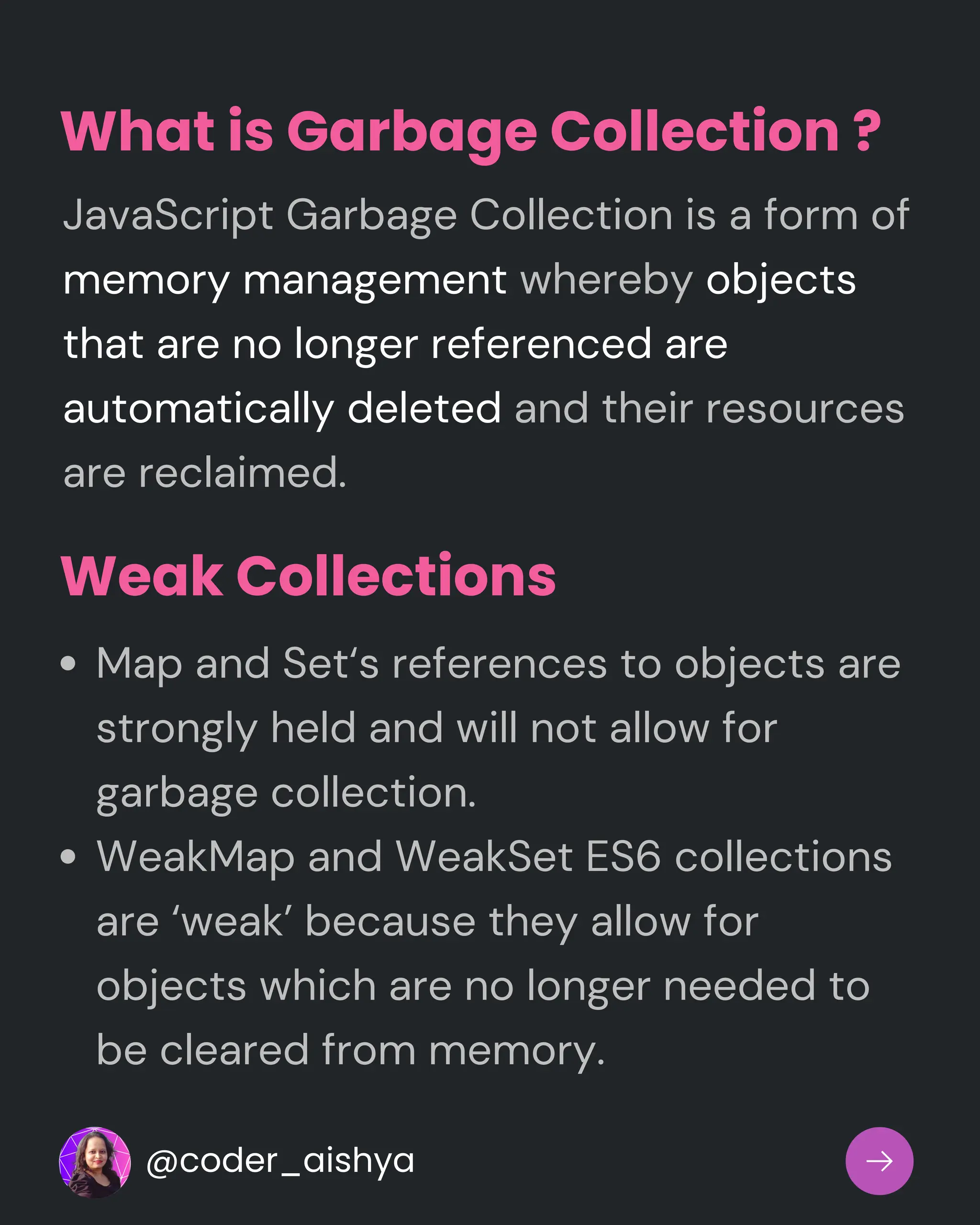 What is Garbage Collection ?
JavaScript Garbage Collection is a form of
memory management whereby objects
that are no longer referenced are
automatically deleted and their resources
are reclaimed.
Weak Collections
Map and Set‘s references to objects are
strongly held and will not allow for
garbage collection.
WeakMap and WeakSet ES6 collections
are ‘weak’ because they allow for
objects which are no longer needed to
be cleared from memory.
@coder_aishya
 