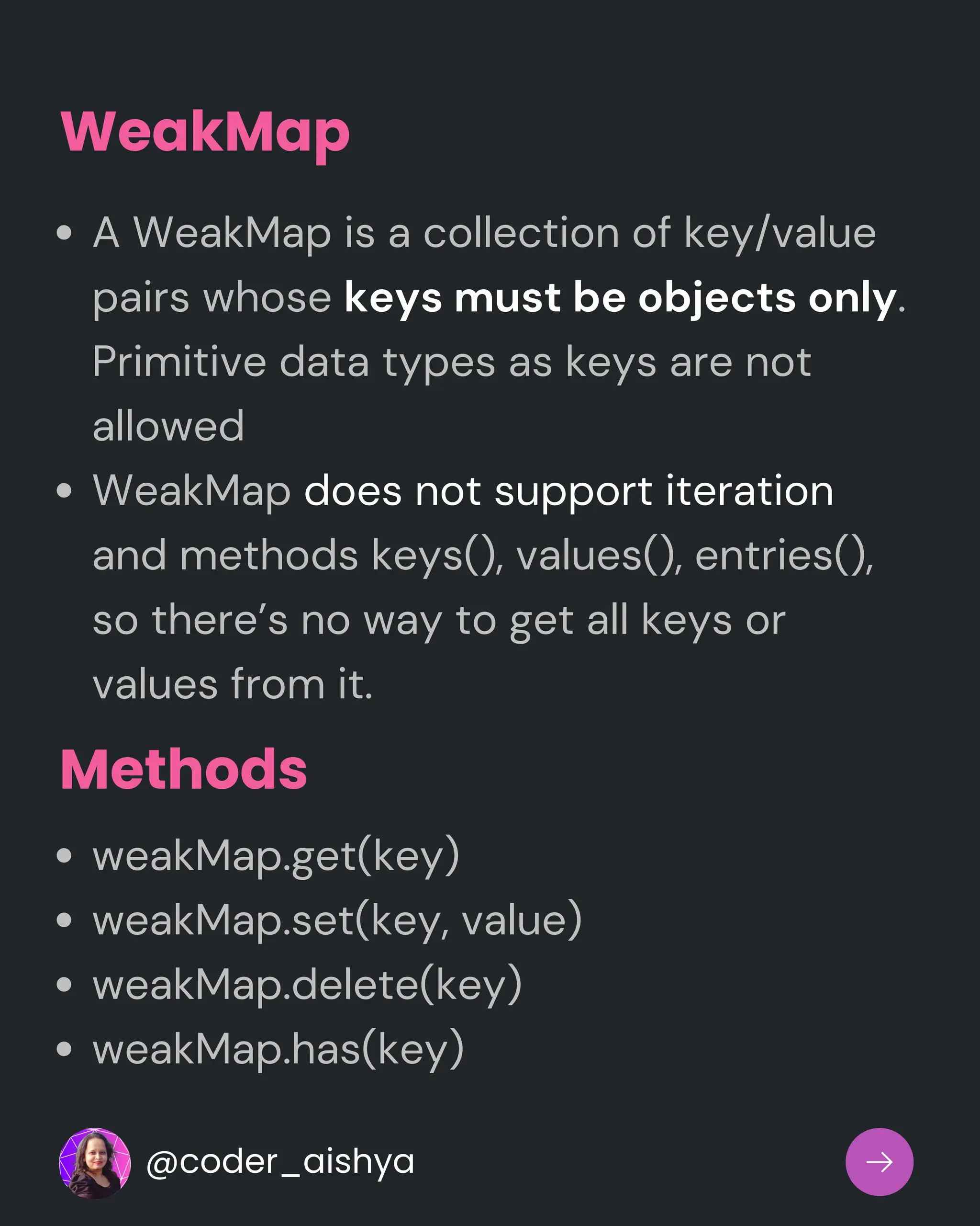 WeakMap
A WeakMap is a collection of key/value
pairs whose keys must be objects only.
Primitive data types as keys are not
allowed
WeakMap does not support iteration
and methods keys(), values(), entries(),
so there’s no way to get all keys or
values from it.
weakMap.get(key)
weakMap.set(key, value)
weakMap.delete(key)
weakMap.has(key)
Methods
@coder_aishya
 