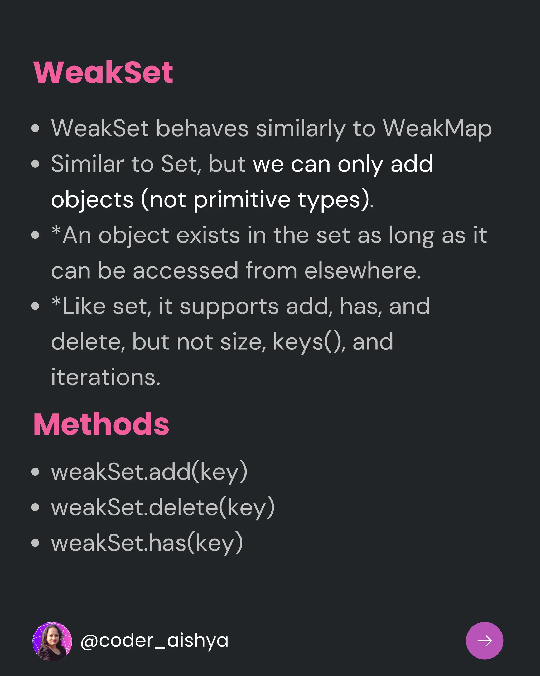 WeakSet
WeakSet behaves similarly to WeakMap
Similar to Set, but we can only add
objects (not primitive types).
*An object exists in the set as long as it
can be accessed from elsewhere.
*Like set, it supports add, has, and
delete, but not size, keys(), and
iterations.
weakSet.add(key)
weakSet.delete(key)
weakSet.has(key)
Methods
@coder_aishya
 