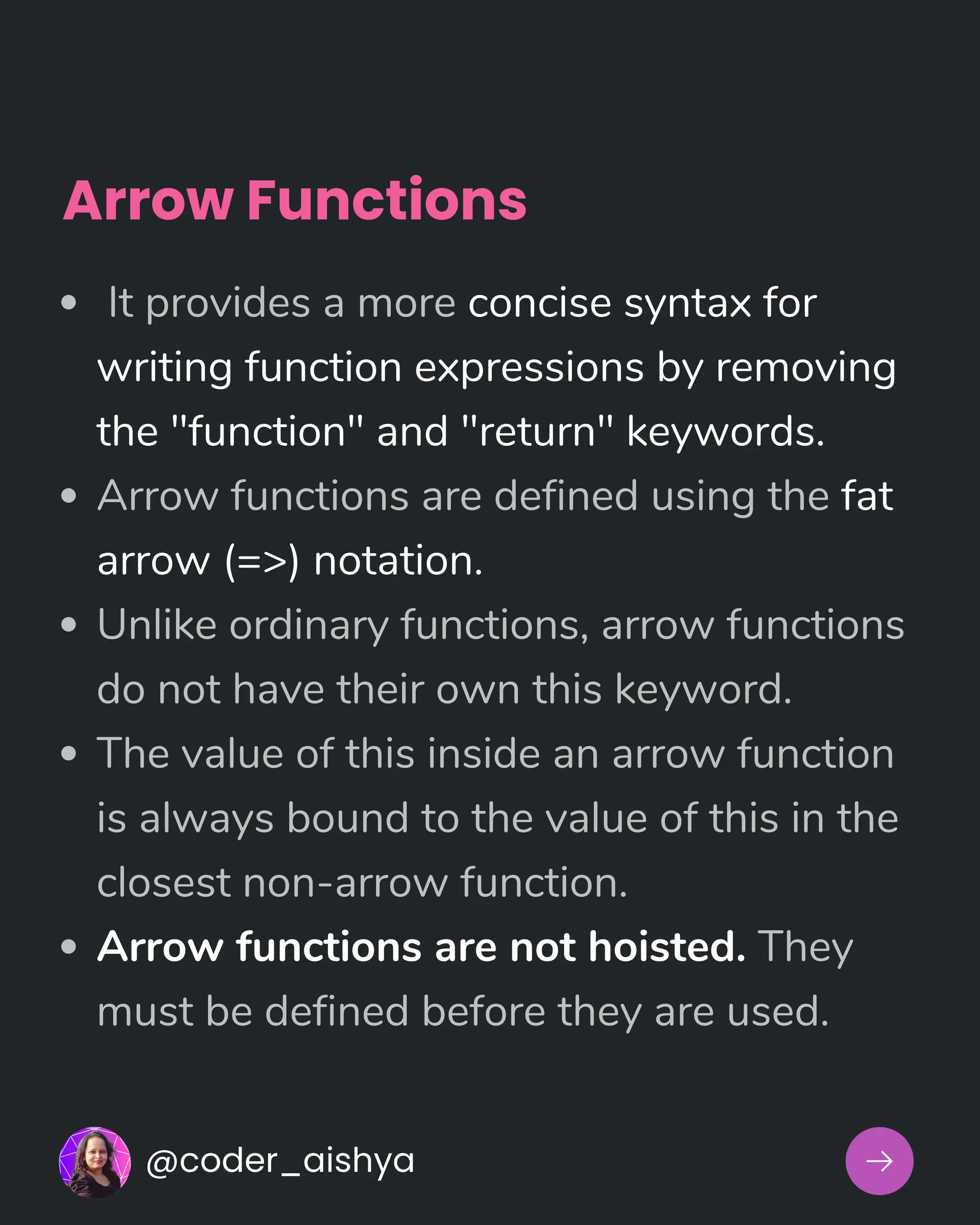 Arrow Functions
It provides a more concise syntax for
writing function expressions by removing
the "function" and "return" keywords.
Arrow functions are defined using the fat
arrow (=>) notation.
Unlike ordinary functions, arrow functions
do not have their own this keyword.
The value of this inside an arrow function
is always bound to the value of this in the
closest non-arrow function.
Arrow functions are not hoisted. They
must be defined before they are used.
@coder_aishya
 