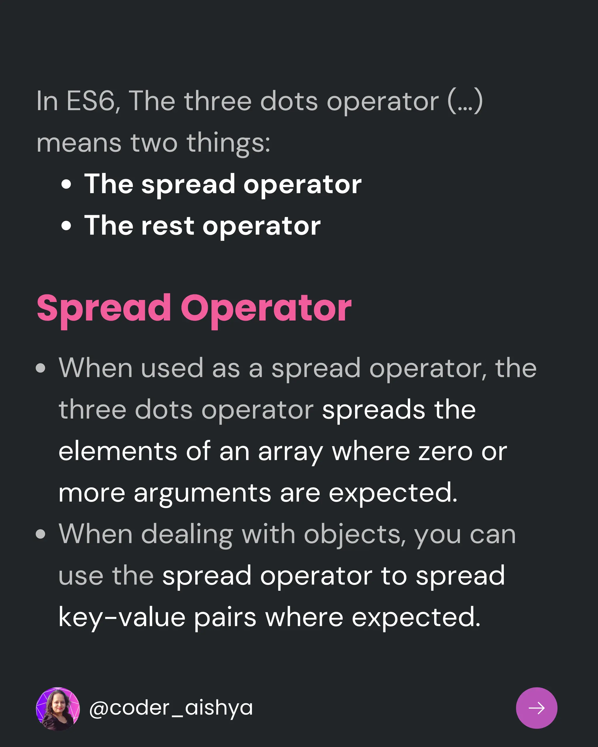 The spread operator
The rest operator
In ES6, The three dots operator (…)
means two things:
Spread Operator
When used as a spread operator, the
three dots operator spreads the
elements of an array where zero or
more arguments are expected.
When dealing with objects, you can
use the spread operator to spread
key-value pairs where expected.
@coder_aishya
 