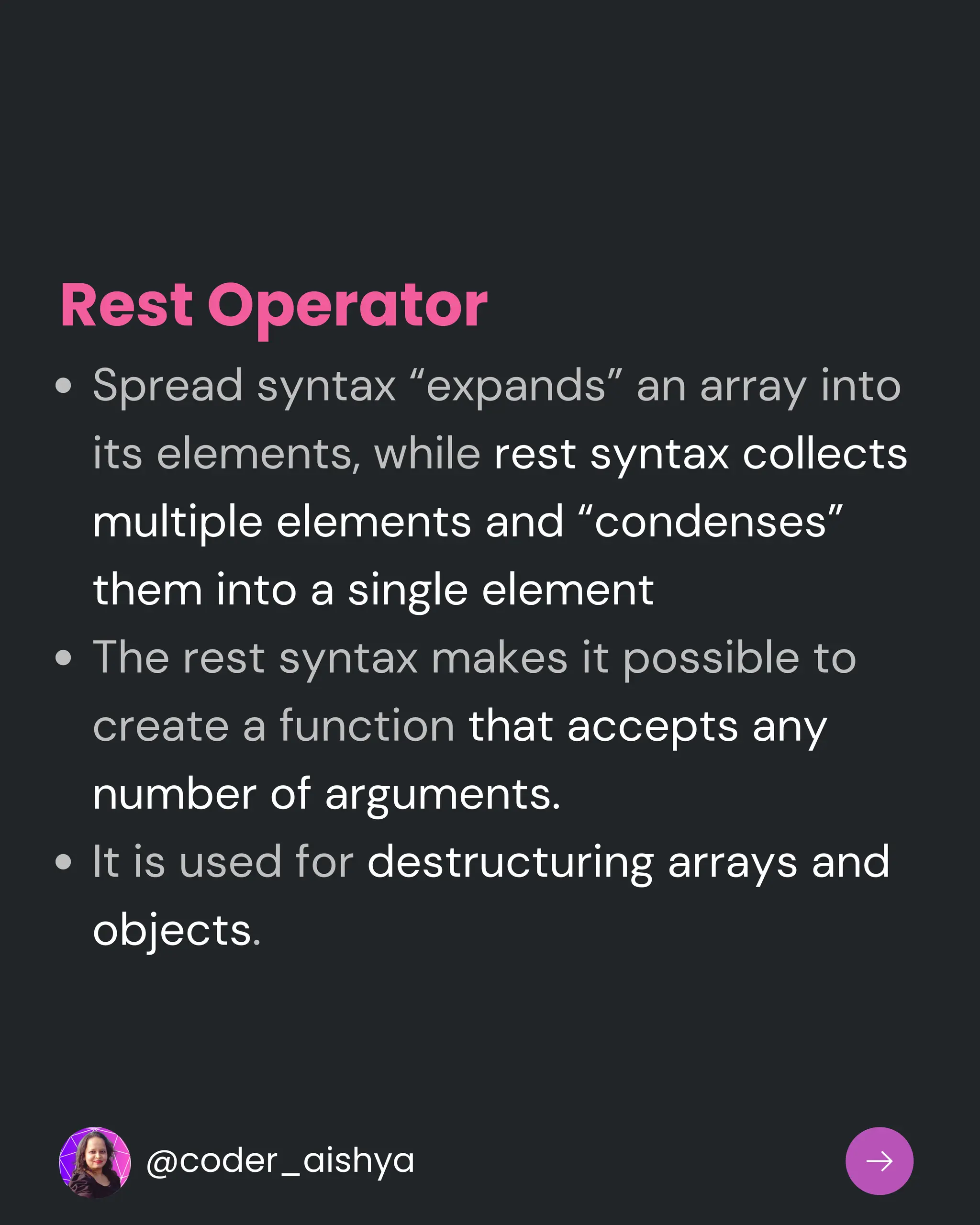Spread syntax “expands” an array into
its elements, while rest syntax collects
multiple elements and “condenses”
them into a single element
The rest syntax makes it possible to
create a function that accepts any
number of arguments.
It is used for destructuring arrays and
objects.
Rest Operator
@coder_aishya
 