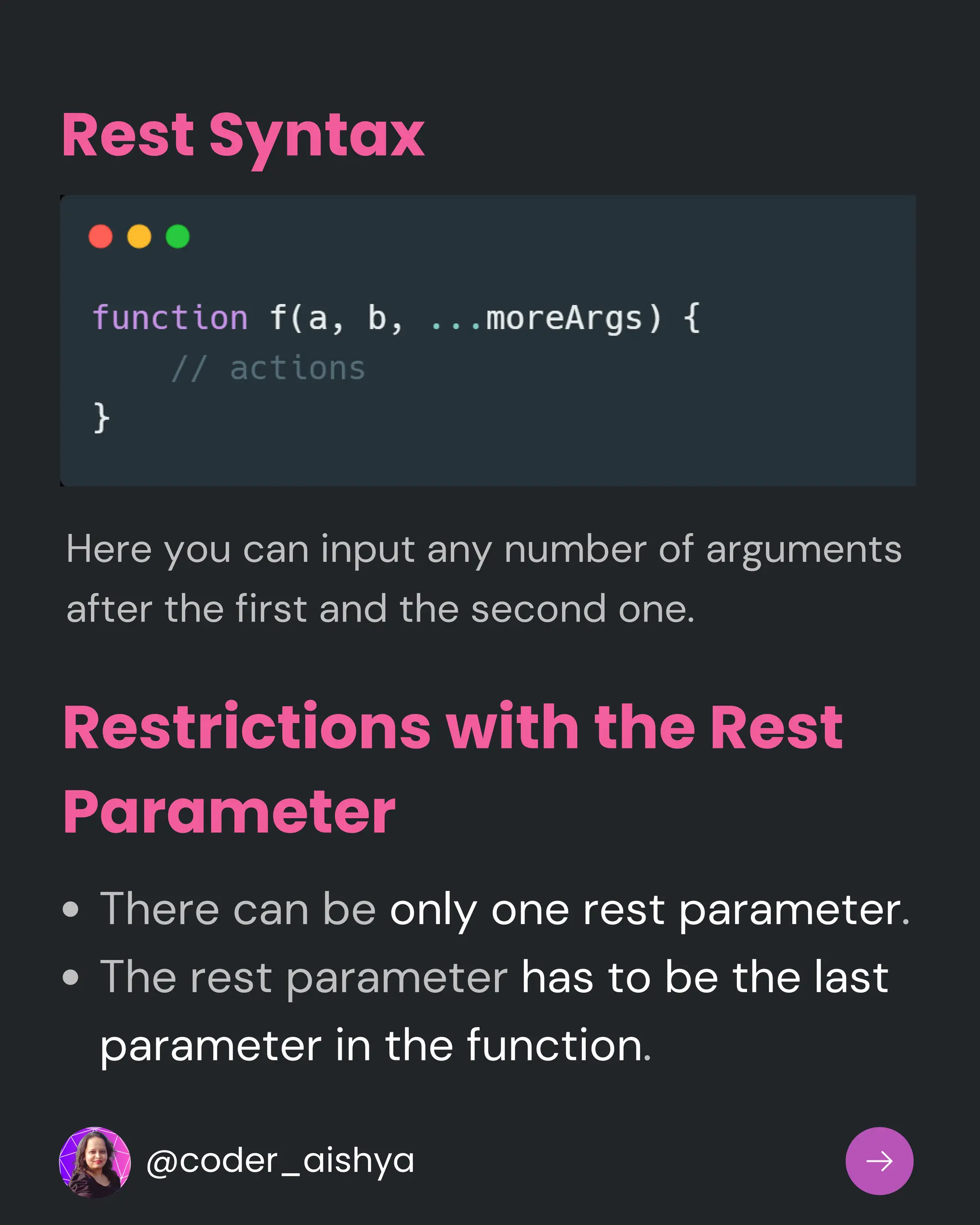 Restrictions with the Rest
Parameter
There can be only one rest parameter.
The rest parameter has to be the last
parameter in the function.
Rest Syntax
Here you can input any number of arguments
after the first and the second one.
@coder_aishya
 