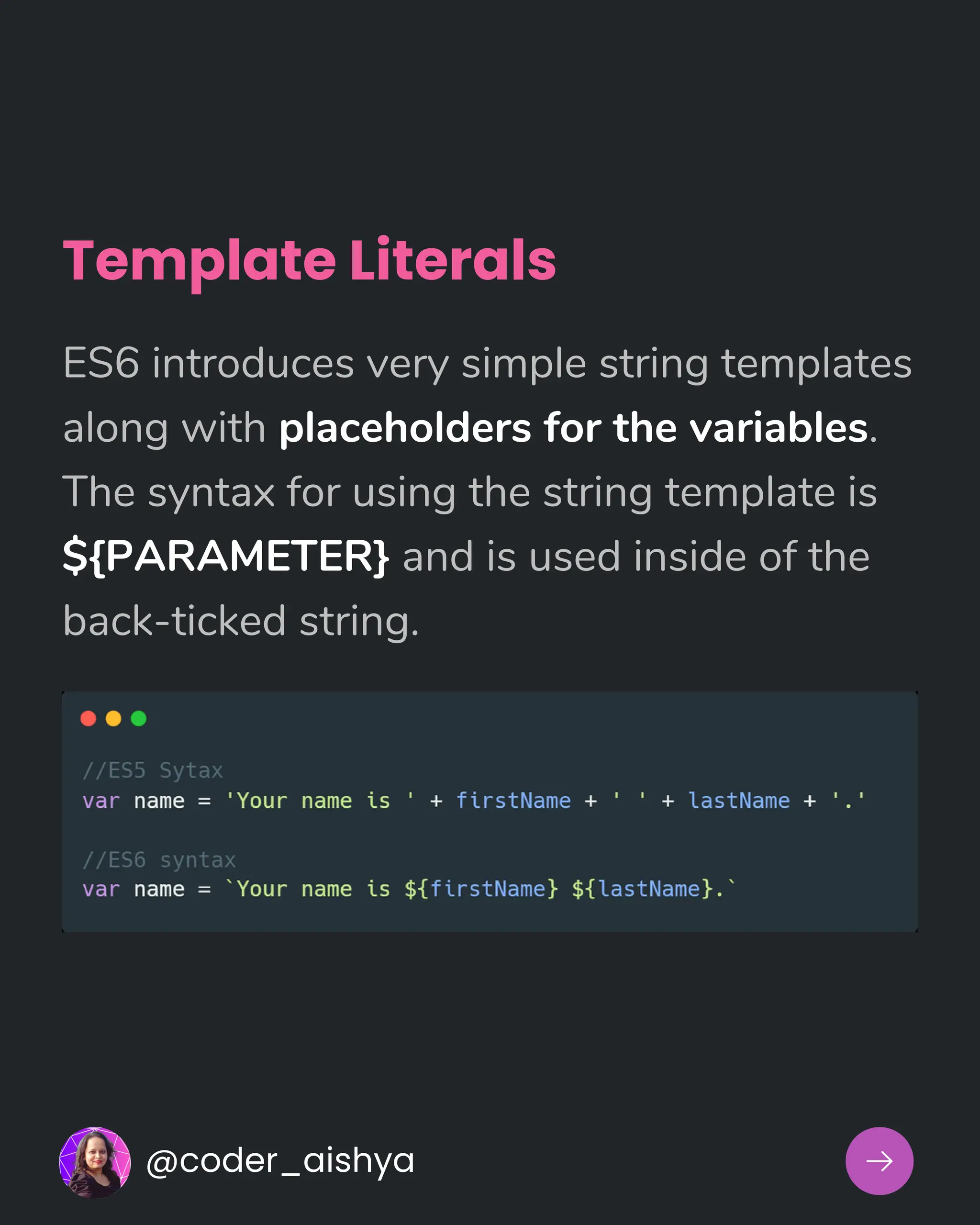 Template Literals
ES6 introduces very simple string templates
along with placeholders for the variables.
The syntax for using the string template is
${PARAMETER} and is used inside of the
back-ticked string.
@coder_aishya
 