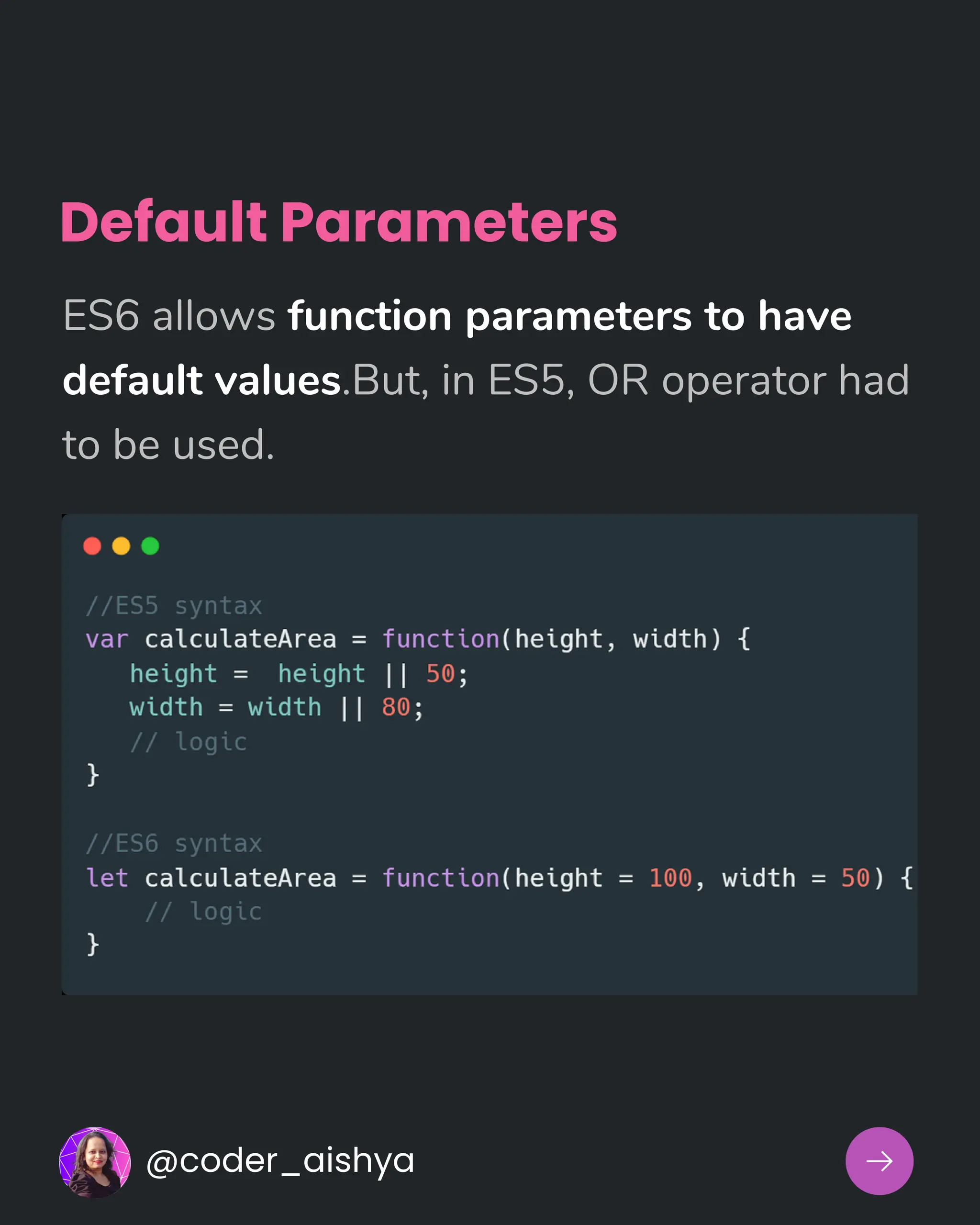 Default Parameters
ES6 allows function parameters to have
default values.But, in ES5, OR operator had
to be used.
@coder_aishya
 