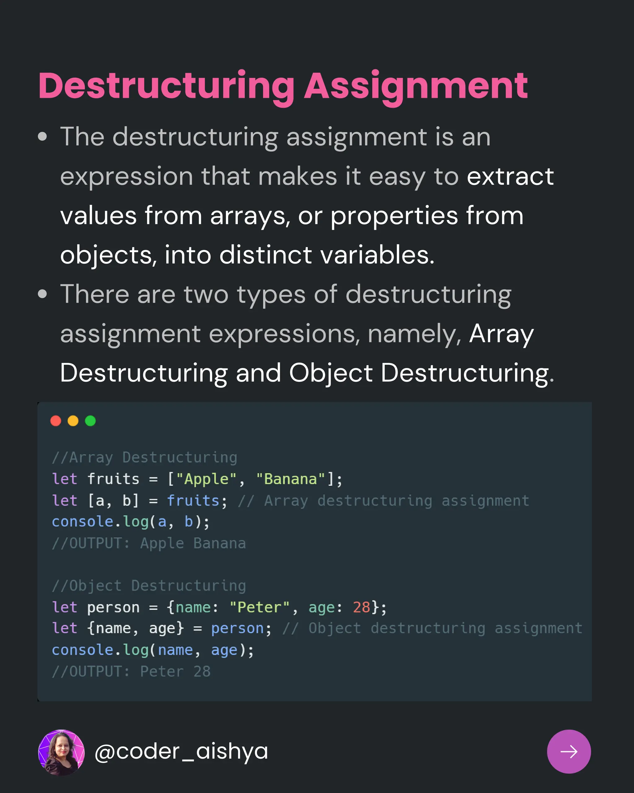 The destructuring assignment is an
expression that makes it easy to extract
values from arrays, or properties from
objects, into distinct variables.
There are two types of destructuring
assignment expressions, namely, Array
Destructuring and Object Destructuring.
Destructuring Assignment
@coder_aishya
 