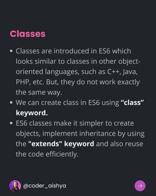 Classes
Classes are introduced in ES6 which
looks similar to classes in other object-
oriented languages, such as C++, Java,
PHP, etc. But, they do not work exactly
the same way.
We can create class in ES6 using “class”
keyword.
ES6 classes make it simpler to create
objects, implement inheritance by using
the "extends" keyword and also reuse
the code efficiently.
@coder_aishya
 
