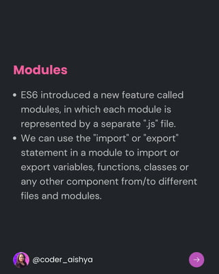 Modules
ES6 introduced a new feature called
modules, in which each module is
represented by a separate ".js" file.
We can use the "import" or "export"
statement in a module to import or
export variables, functions, classes or
any other component from/to different
files and modules.
@coder_aishya
 