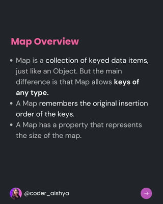 Map Overview
Map is a collection of keyed data items,
just like an Object. But the main
difference is that Map allows keys of
any type.
A Map remembers the original insertion
order of the keys.
A Map has a property that represents
the size of the map.
@coder_aishya
 
