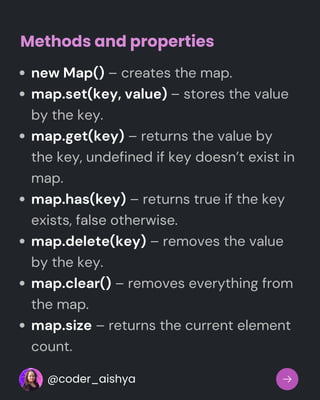 new Map() – creates the map.
map.set(key, value) – stores the value
by the key.
map.get(key) – returns the value by
the key, undefined if key doesn’t exist in
map.
map.has(key) – returns true if the key
exists, false otherwise.
map.delete(key) – removes the value
by the key.
map.clear() – removes everything from
the map.
map.size – returns the current element
count.
Methods and properties
@coder_aishya
 