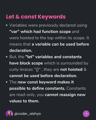Variables were previously declared using
"var" which had function scope and
were hoisted to the top within its scope. It
means that a variable can be used before
declaration.
But, the "let" variables and constants
have block scope which is surrounded by
curly-braces "{}" , they are not hoisted &
cannot be used before declaration.
The new const keyword makes it
possible to define constants. Constants
are read-only, you cannot reassign new
values to them.
@coder_aishya
Let & const Keywords
 