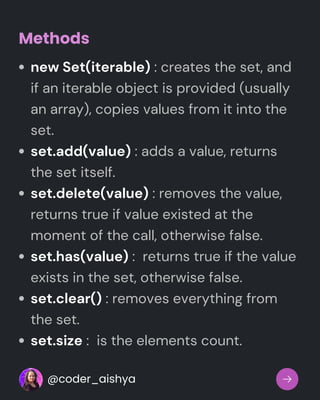 new Set(iterable) : creates the set, and
if an iterable object is provided (usually
an array), copies values from it into the
set.
set.add(value) : adds a value, returns
the set itself.
set.delete(value) : removes the value,
returns true if value existed at the
moment of the call, otherwise false.
set.has(value) : returns true if the value
exists in the set, otherwise false.
set.clear() : removes everything from
the set.
set.size : is the elements count.
Methods
@coder_aishya
 