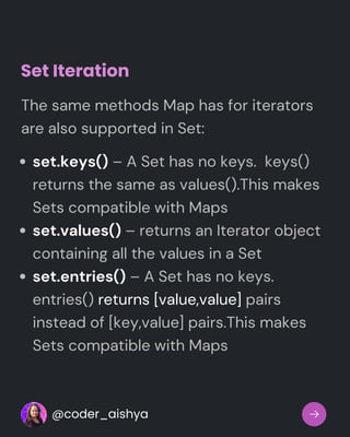 Set Iteration
set.keys() – A Set has no keys. keys()
returns the same as values().This makes
Sets compatible with Maps
set.values() – returns an Iterator object
containing all the values in a Set
set.entries() – A Set has no keys.
entries() returns [value,value] pairs
instead of [key,value] pairs.This makes
Sets compatible with Maps
The same methods Map has for iterators
are also supported in Set:
@coder_aishya
 