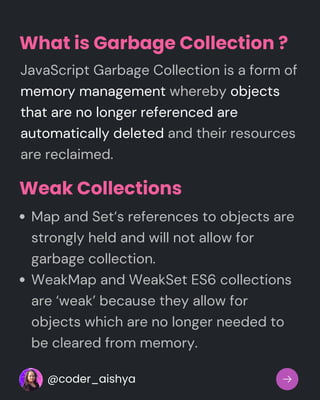 What is Garbage Collection ?
JavaScript Garbage Collection is a form of
memory management whereby objects
that are no longer referenced are
automatically deleted and their resources
are reclaimed.
Weak Collections
Map and Set‘s references to objects are
strongly held and will not allow for
garbage collection.
WeakMap and WeakSet ES6 collections
are ‘weak’ because they allow for
objects which are no longer needed to
be cleared from memory.
@coder_aishya
 