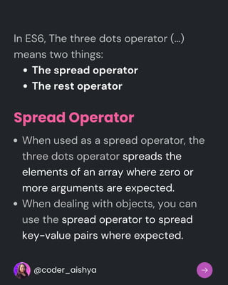 The spread operator
The rest operator
In ES6, The three dots operator (…)
means two things:
Spread Operator
When used as a spread operator, the
three dots operator spreads the
elements of an array where zero or
more arguments are expected.
When dealing with objects, you can
use the spread operator to spread
key-value pairs where expected.
@coder_aishya
 