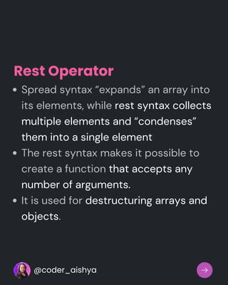 Spread syntax “expands” an array into
its elements, while rest syntax collects
multiple elements and “condenses”
them into a single element
The rest syntax makes it possible to
create a function that accepts any
number of arguments.
It is used for destructuring arrays and
objects.
Rest Operator
@coder_aishya
 