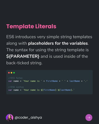 Template Literals
ES6 introduces very simple string templates
along with placeholders for the variables.
The syntax for using the string template is
${PARAMETER} and is used inside of the
back-ticked string.
@coder_aishya
 