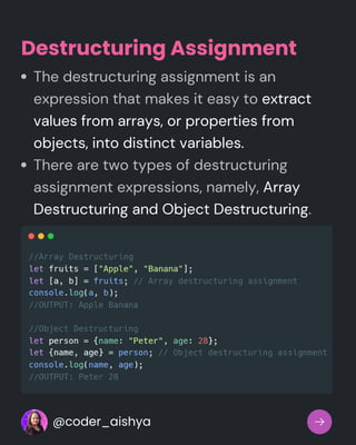 The destructuring assignment is an
expression that makes it easy to extract
values from arrays, or properties from
objects, into distinct variables.
There are two types of destructuring
assignment expressions, namely, Array
Destructuring and Object Destructuring.
Destructuring Assignment
@coder_aishya
 