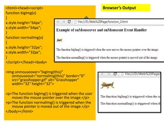 <html><head><script>                                  Browser’s Output
function bigImg(x)
{
x.style.height="64px";
x.style.width="64px";
}
function normalImg(x)
{
x.style.height="32px";
x.style.width="32px";
}
</script></head><body>

<img onmouseover="bigImg(this)"
   onmouseout="normalImg(this)" border="0"
   src="grasshopper.gif" alt=“Grasshopper"
   width="32" height="32">

<p>The function bigImg() is triggered when the user
   moves the mouse pointer over the image.</p>
<p>The function normalImg() is triggered when the
   mouse pointer is moved out of the image.</p>
</body></html>
 