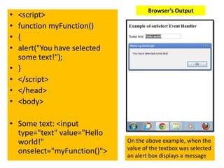Browser’s Output
•   <script>
•   function myFunction()
•   {
•   alert("You have selected
    some text!");
•   }
•   </script>
•   </head>
•   <body>

• Some text: <input
  type="text" value="Hello
  world!"                      On the above example, when the
                               value of the textbox was selected
  onselect="myFunction()">     an alert box displays a message
 