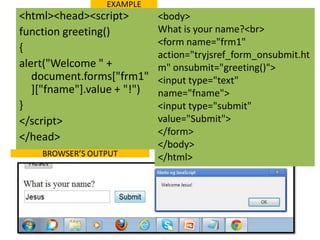 EXAMPLE
<html><head><script>         <body>
function greeting()          What is your name?<br>
                             <form name="frm1"
{
                             action="tryjsref_form_onsubmit.ht
alert("Welcome " +           m" onsubmit="greeting()">
   document.forms["frm1"     <input type="text"
   ]["fname"].value + "!")   name="fname">
}                            <input type="submit"
</script>                    value="Submit">
                             </form>
</head>
                             </body>
    BROWSER’S OUTPUT         </html>
 