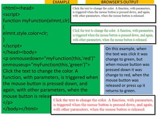 EXAMPLE                 BROWSER’S OUTPUT
<html><head>
<script>
function myFunction(elmnt,clr)
{
elmnt.style.color=clr;
}
</script>
                                                On this example, when
</head><body>                                   the text was click it was
<p onmousedown="myFunction(this,'red')"         change to green, but
onmouseup="myFunction(this,'green')">           when mouse button was
Click the text to change the color. A           pressed down it was
                                                change to red, when the
function, with parameters, is triggered when
                                                mouse button was
the mouse button is pressed down, and           released or press up it
again, with other parameters, when the          returns to green.
mouse button is released.
</p>
</body></html>
 