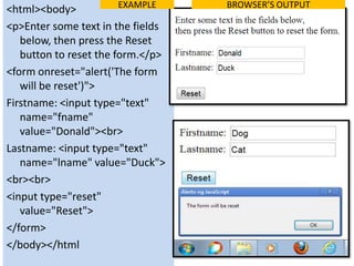 EXAMPLE    BROWSER’S OUTPUT
<html><body>
<p>Enter some text in the fields
   below, then press the Reset
   button to reset the form.</p>
<form onreset="alert('The form
   will be reset')">
Firstname: <input type="text"
   name="fname"
   value="Donald"><br>
Lastname: <input type="text"
   name="lname" value="Duck">
<br><br>
<input type="reset"
   value="Reset">
</form>
</body></html
 