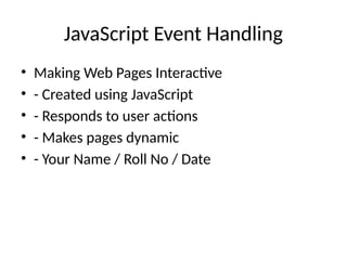 JavaScript Event Handling
• Making Web Pages Interactive
• - Created using JavaScript
• - Responds to user actions
• - Makes pages dynamic
• - Your Name / Roll No / Date
 