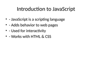 Introduction to JavaScript
• - JavaScript is a scripting language
• - Adds behavior to web pages
• - Used for interactivity
• - Works with HTML & CSS
 