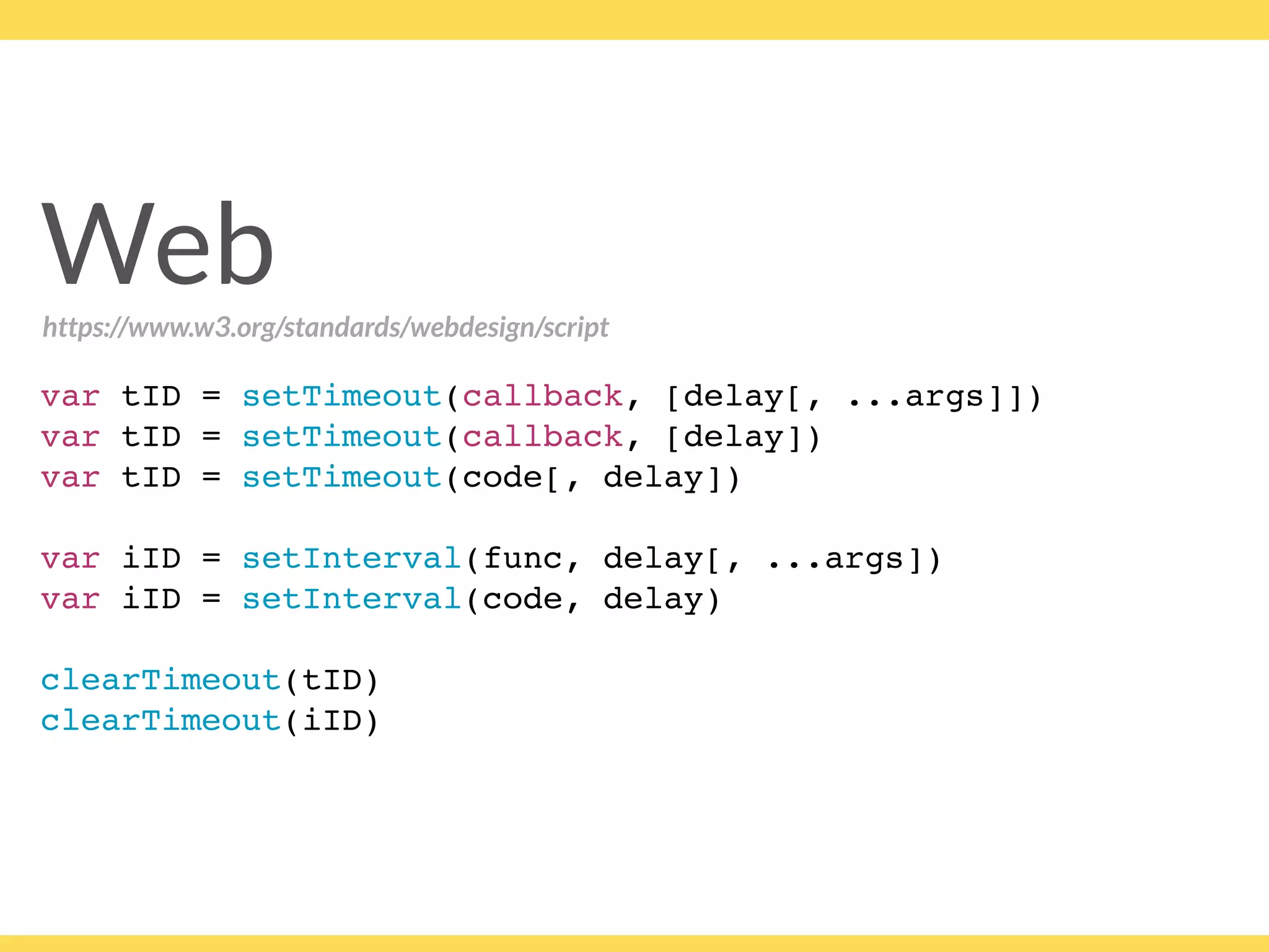 Web
var tID = setTimeout(callback, [delay[, ...args]])
var tID = setTimeout(callback, [delay])
var tID = setTimeout(code[, delay])
var iID = setInterval(func, delay[, ...args])
var iID = setInterval(code, delay)
clearTimeout(tID)
clearTimeout(iID)
https://www.w3.org/standards/webdesign/script
 