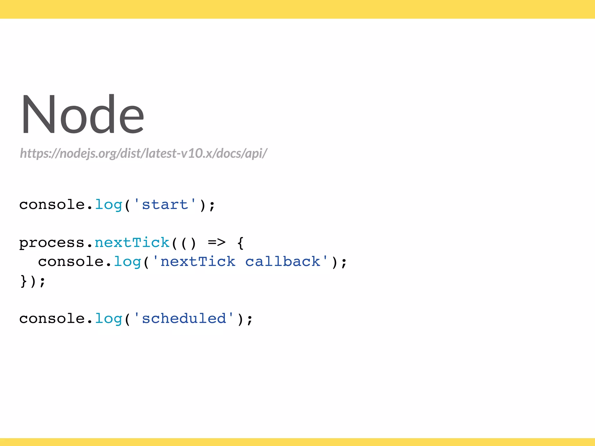 Node
console.log('start');
process.nextTick(() => {
console.log('nextTick callback');
});
console.log('scheduled');
https://nodejs.org/dist/latest-v10.x/docs/api/
 