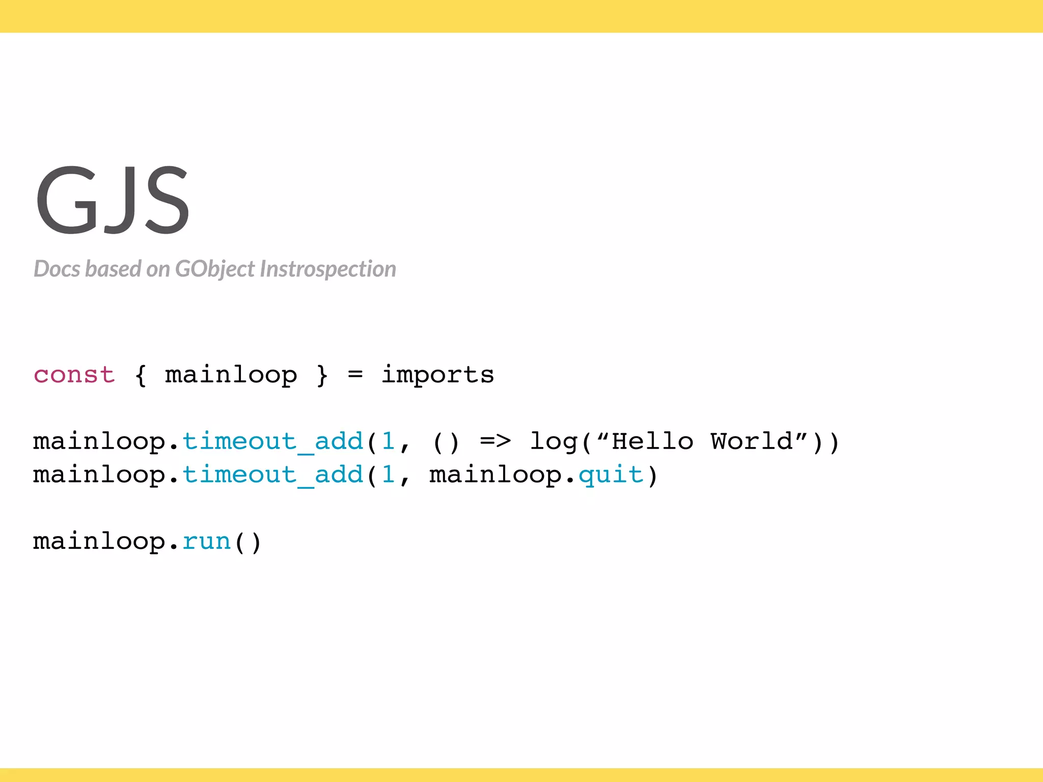 GJS
const { mainloop } = imports
mainloop.timeout_add(1, () => log(“Hello World”))
mainloop.timeout_add(1, mainloop.quit)
 
mainloop.run()
GJSDocs based on GObject Instrospection
 