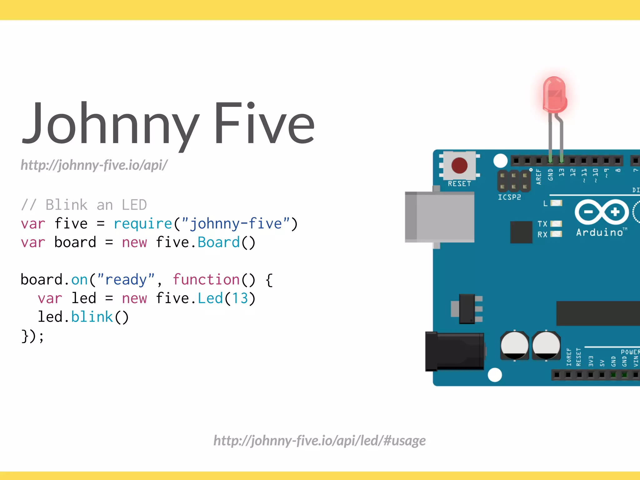 Johnny Five
// Blink an LED
var five = require("johnny-five")
var board = new five.Board()
board.on("ready", function() {
var led = new five.Led(13)
led.blink()
});
http://johnny-five.io/api/led/#usage
http://johnny-five.io/api/
 
