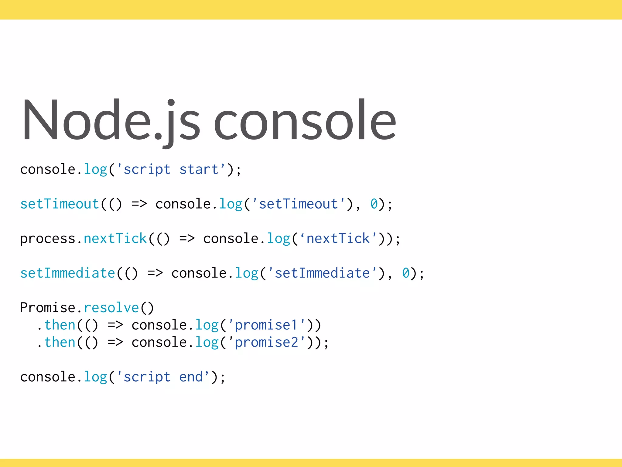 Node.js console
console.log('script start’);
setTimeout(() => console.log('setTimeout'), 0);
process.nextTick(() => console.log(‘nextTick'));
setImmediate(() => console.log('setImmediate'), 0);
Promise.resolve()
.then(() => console.log('promise1'))
.then(() => console.log('promise2'));
console.log('script end’);
 