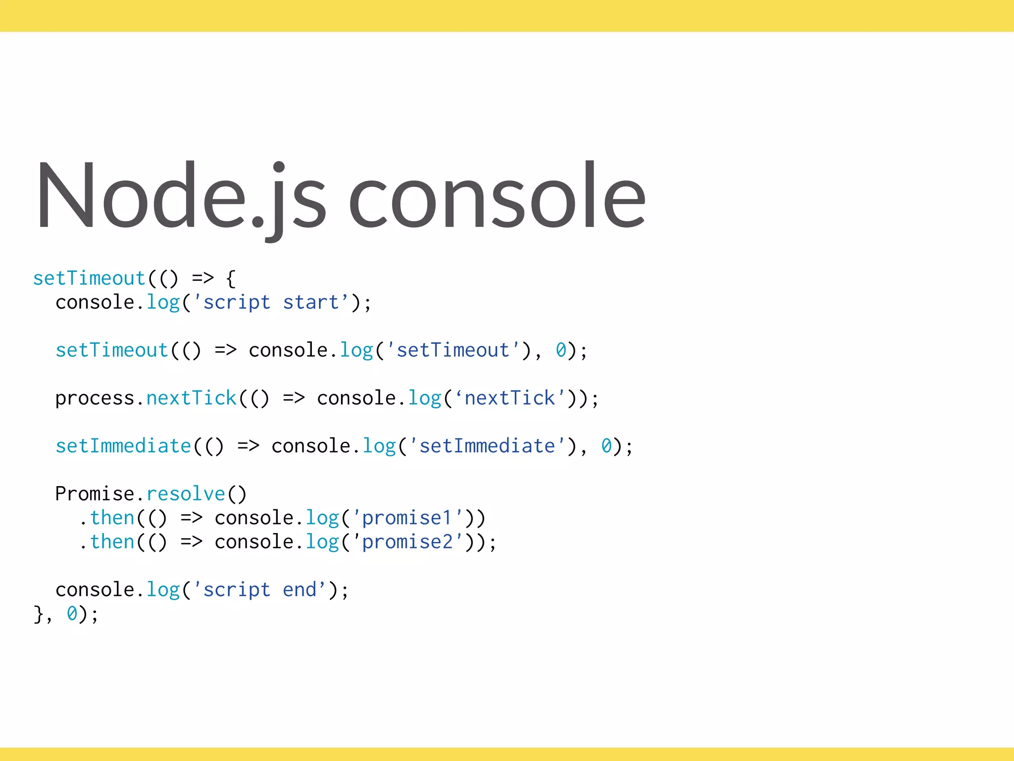 Node.js console
setTimeout(() => { 
console.log('script start’);
setTimeout(() => console.log('setTimeout'), 0);
process.nextTick(() => console.log(‘nextTick'));
setImmediate(() => console.log('setImmediate'), 0);
Promise.resolve()
.then(() => console.log('promise1'))
.then(() => console.log('promise2'));
console.log('script end’); 
}, 0);
 