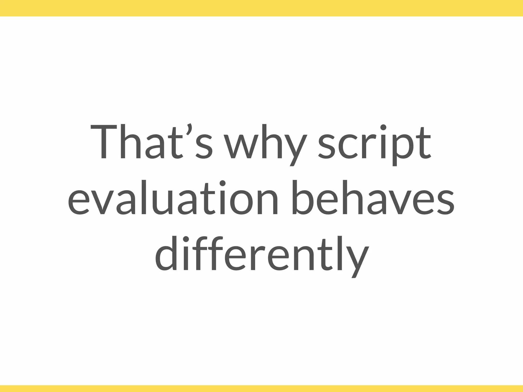That’s why script
evaluation behaves
differently
 