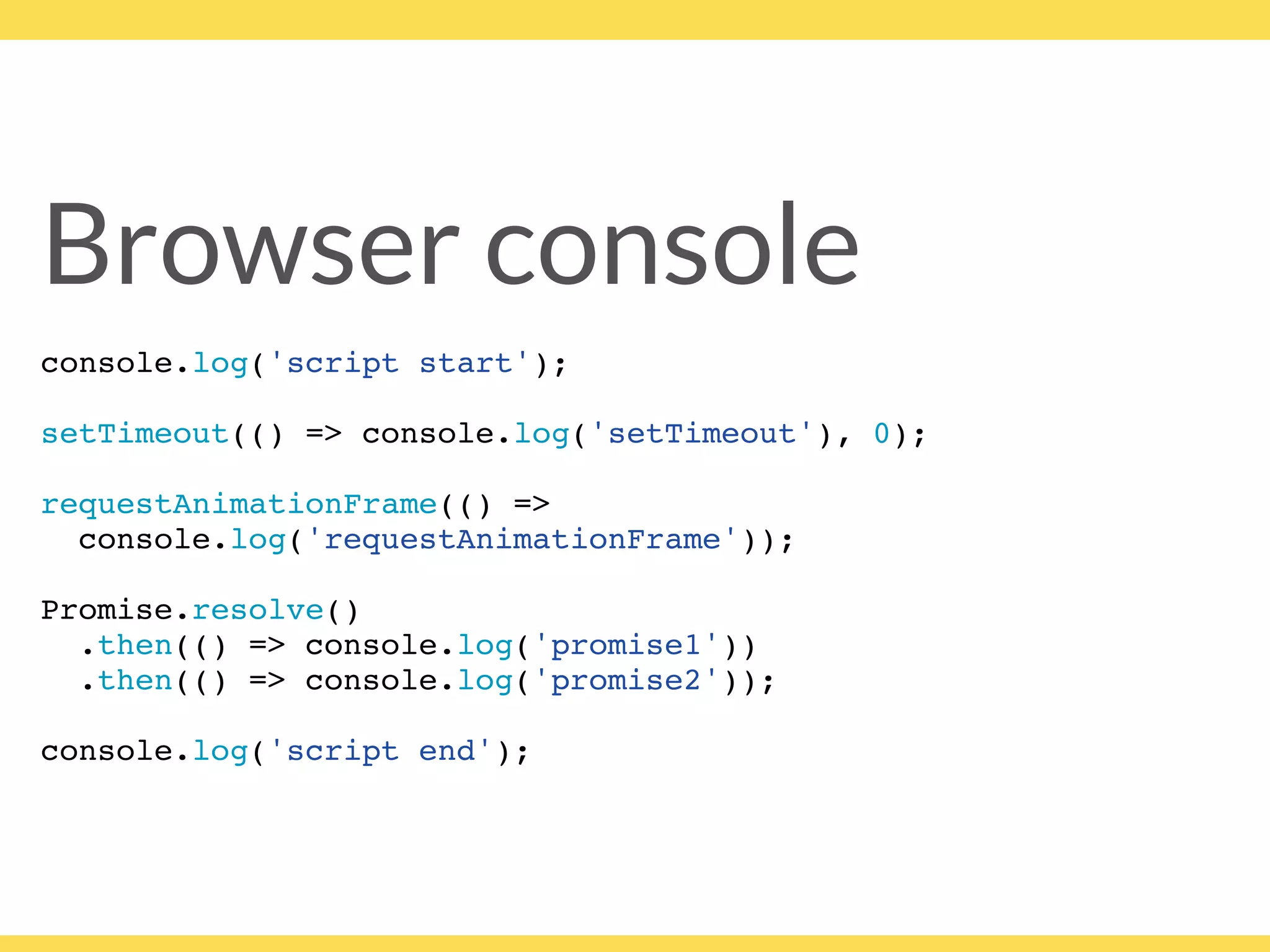 Browser console
console.log('script start');
setTimeout(() => console.log('setTimeout'), 0);
requestAnimationFrame(() =>
console.log('requestAnimationFrame'));
Promise.resolve()
.then(() => console.log('promise1'))
.then(() => console.log('promise2'));
console.log('script end');
 