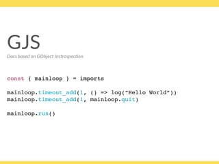 GJS
const { mainloop } = imports
mainloop.timeout_add(1, () => log(“Hello World”))
mainloop.timeout_add(1, mainloop.quit)
 
mainloop.run()
GJSDocs based on GObject Instrospection
 
